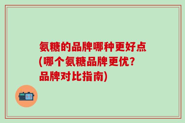 氨糖的品牌哪种更好点(哪个氨糖品牌更优？品牌对比指南)