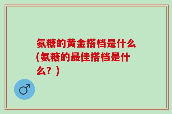 氨糖的黄金搭档是什么(氨糖的佳搭档是什么?) 氨糖的黄金搭档是什么(氨糖的佳搭档是什么?)