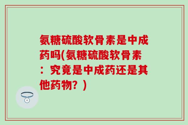 氨糖硫酸软骨素是中成药吗(氨糖硫酸软骨素:究竟是中成药还是其他?) 氨糖硫酸软骨素是中成药吗(氨糖硫酸软骨素:究竟是中成药还是其他?)