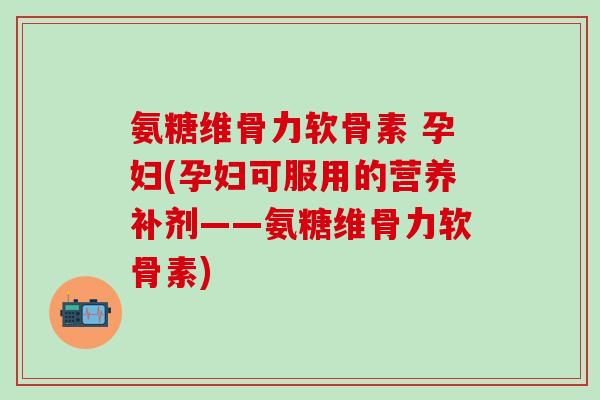氨糖维骨力软骨素 孕妇(孕妇可服用的营养补剂——氨糖维骨力软骨素)