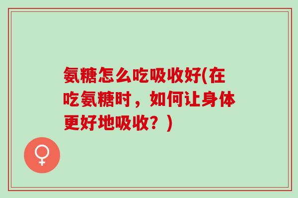 氨糖怎么吃吸收好(在吃氨糖时，如何让身体更好地吸收？)