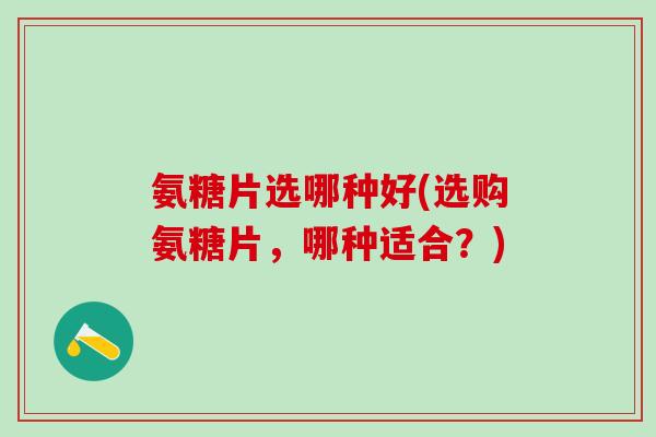 氨糖片选哪种好(选购氨糖片，哪种适合？)