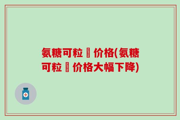 氨糖可粒裝价格(氨糖可粒裝价格大幅下降)