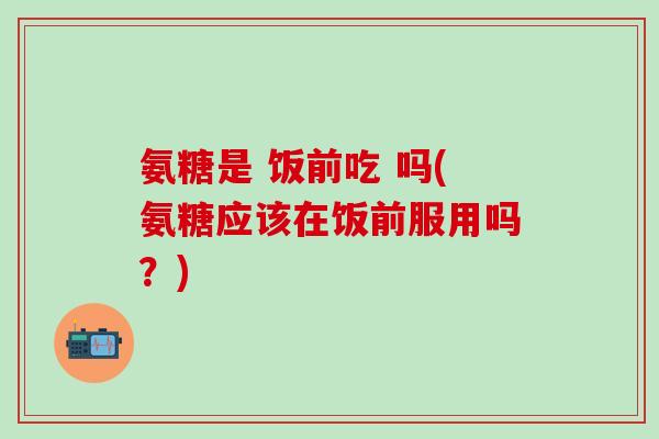 氨糖是 饭前吃 吗(氨糖应该在饭前服用吗？)