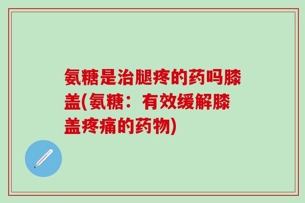 氨糖是腿疼的药吗膝盖(氨糖:有效缓解膝盖的) 氨糖是腿疼的药吗膝盖(氨糖:有效缓解膝盖的)