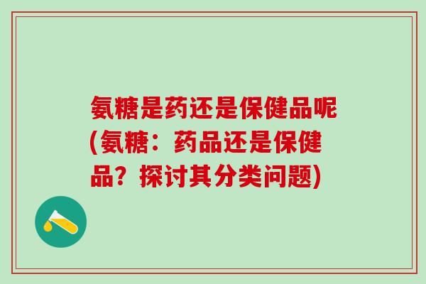 氨糖是药还是保健品呢(氨糖：药品还是保健品？探讨其分类问题)