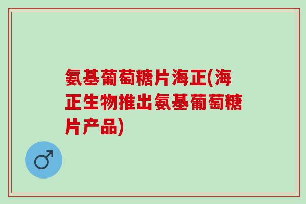 氨基葡萄糖片海正(海正生物推出氨基葡萄糖片产品)