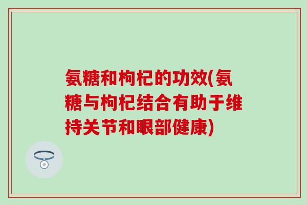 氨糖和枸杞的功效(氨糖与枸杞结合有助于维持关节和眼部健康)