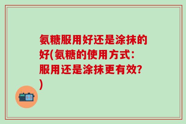 氨糖服用好还是涂抹的好(氨糖的使用方式：服用还是涂抹更有效？)