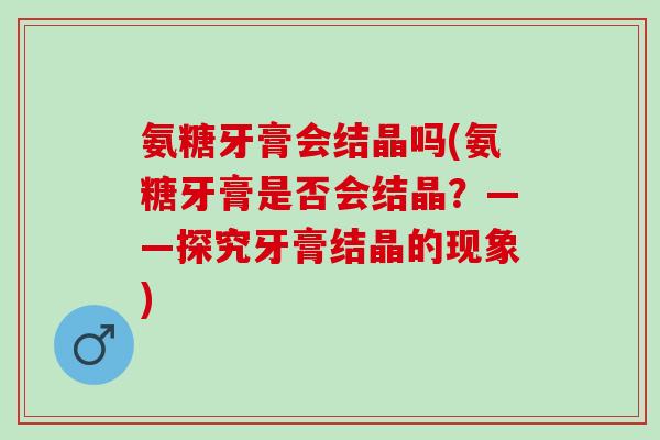 氨糖牙膏会结晶吗(氨糖牙膏是否会结晶？——探究牙膏结晶的现象)