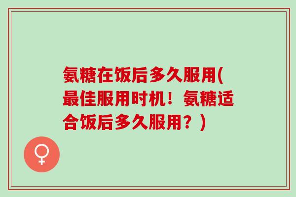 氨糖在饭后多久服用(最佳服用时机！氨糖适合饭后多久服用？)