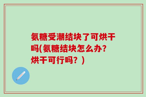 氨糖受潮结块了可烘干吗(氨糖结块怎么办？烘干可行吗？)