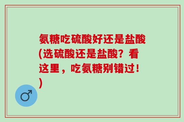 氨糖吃硫酸好还是盐酸(选硫酸还是盐酸？看这里，吃氨糖别错过！)
