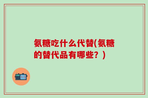 氨糖吃什么代替(氨糖的替代品有哪些？)