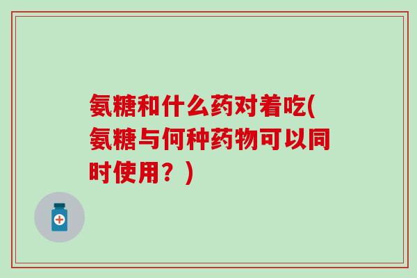 氨糖和什么药对着吃(氨糖与何种药物可以同时使用？)