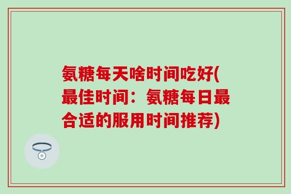 氨糖每天啥时间吃好(最佳时间：氨糖每日最合适的服用时间推荐)