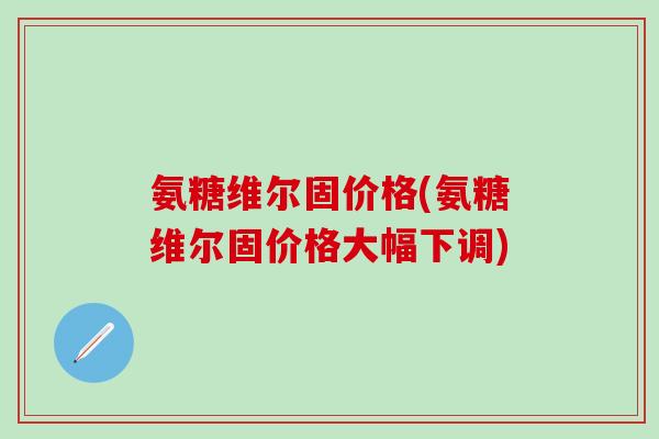 氨糖维尔固价格(氨糖维尔固价格大幅下调)