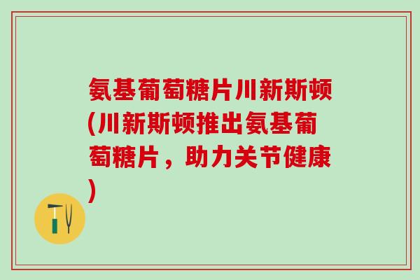 氨基葡萄糖片川新斯顿(川新斯顿推出氨基葡萄糖片，助力关节健康)