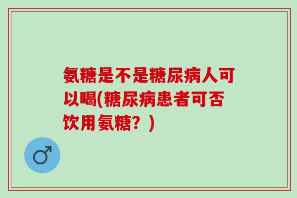 氨糖是不是糖尿病人可以喝(糖尿病患者可否饮用氨糖？)
