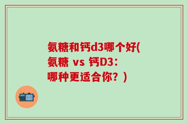 氨糖和钙d3哪个好(氨糖 vs 钙D3：哪种更适合你？)