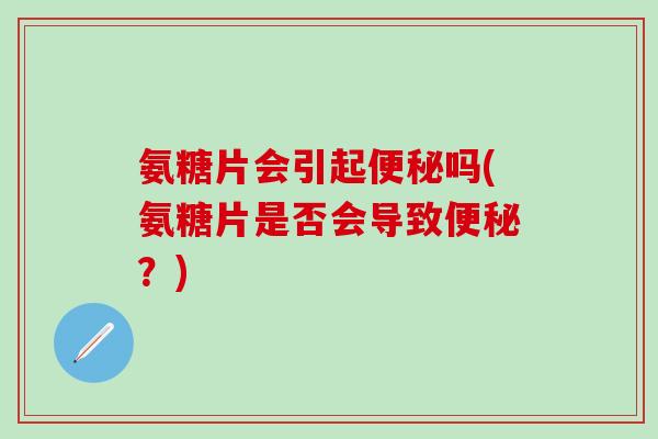 氨糖片会引起便秘吗(氨糖片是否会导致便秘？)
