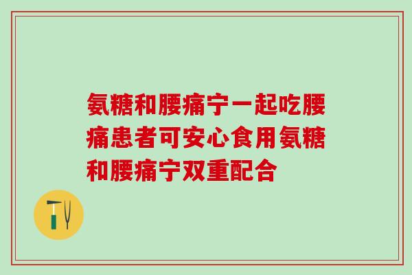 氨糖和腰痛宁一起吃腰痛患者可安心食用氨糖和腰痛宁双重配合