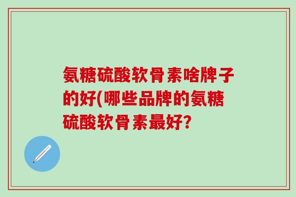 氨糖硫酸软骨素啥牌子的好(哪些品牌的氨糖硫酸软骨素最好？