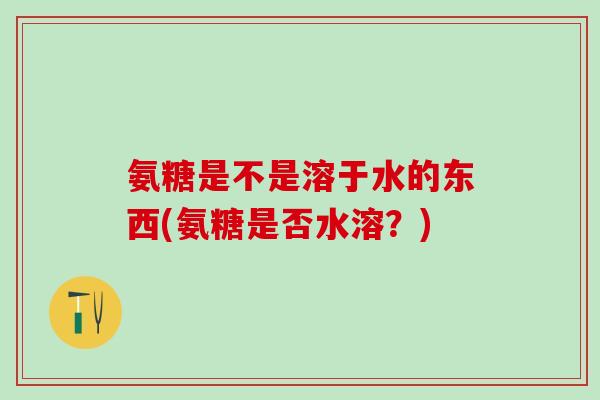 氨糖是不是溶于水的东西(氨糖是否水溶？)