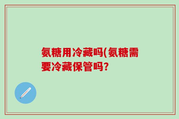 氨糖用冷藏吗(氨糖需要冷藏保管吗？