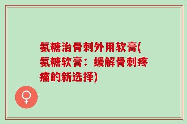 氨糖治骨刺外用软膏(氨糖软膏：缓解骨刺疼痛的新选择)