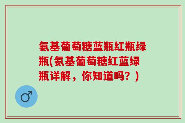 氨基葡萄糖蓝瓶红瓶绿瓶(氨基葡萄糖红蓝绿瓶详解，你知道吗？)