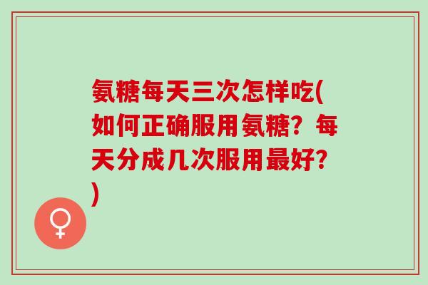 氨糖每天三次怎样吃(如何正确服用氨糖？每天分成几次服用最好？)