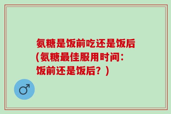 氨糖是饭前吃还是饭后(氨糖佳服用时间：饭前还是饭后？)