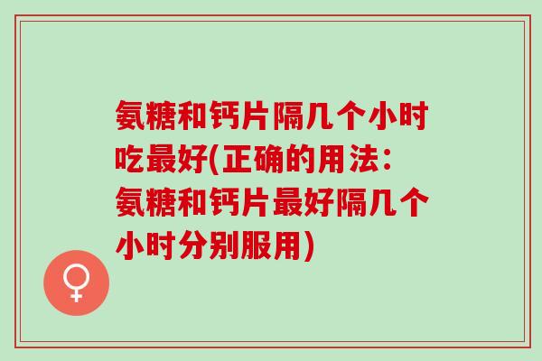 氨糖和钙片隔几个小时吃最好(正确的用法：氨糖和钙片最好隔几个小时分别服用)