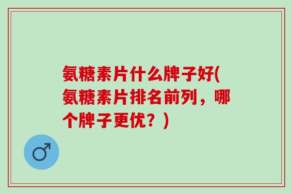 氨糖素片什么牌子好(氨糖素片排名前列，哪个牌子更优？)