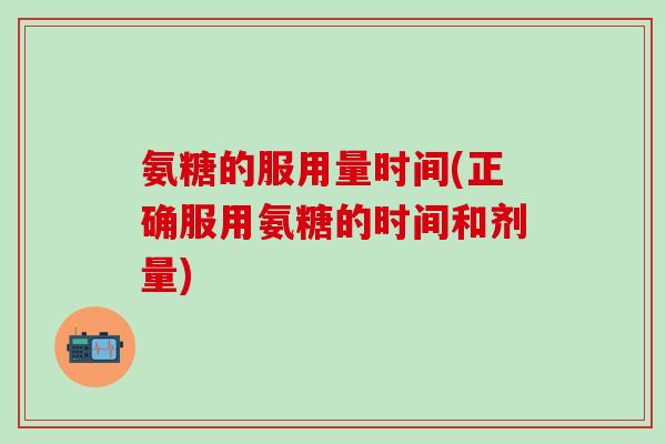 氨糖的服用量时间(正确服用氨糖的时间和剂量) 氨糖的服用量时间(正确服用氨糖的时间和剂量)