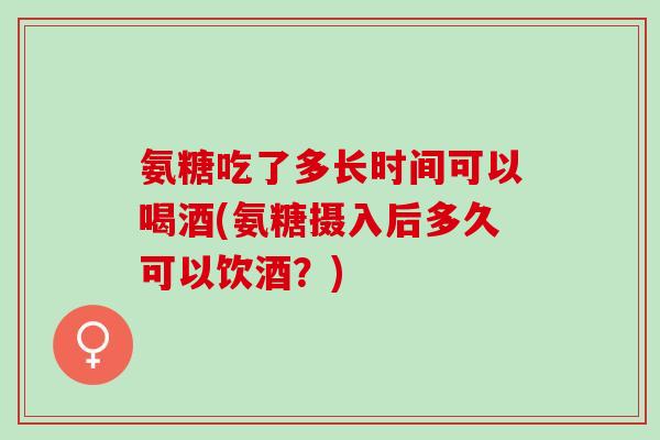 氨糖吃了多长时间可以喝酒(氨糖摄入后多久可以饮酒？)