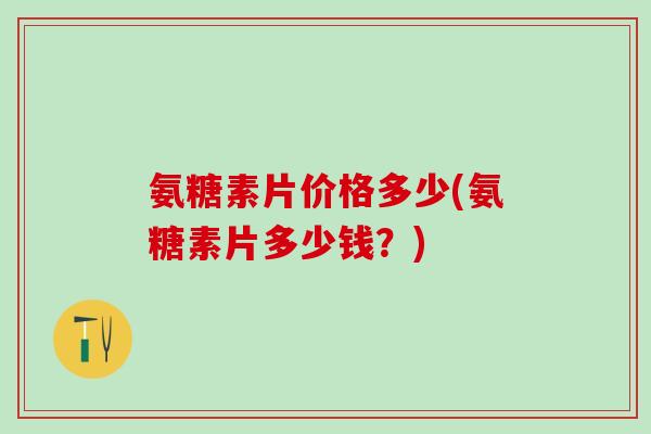 氨糖素片价格多少(氨糖素片多少钱？)