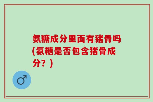 氨糖成分里面有猪骨吗(氨糖是否包含猪骨成分？)