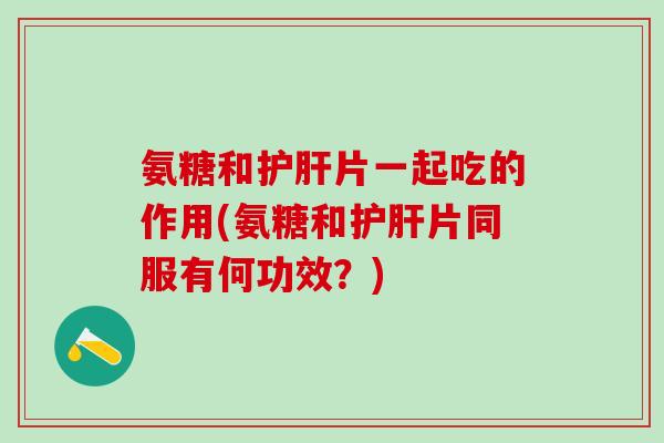 氨糖和护肝片一起吃的作用(氨糖和护肝片同服有何功效？)