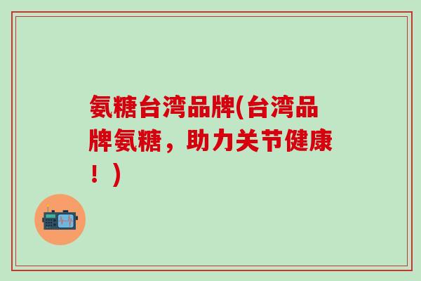 氨糖台湾品牌(台湾品牌氨糖，助力关节健康！)