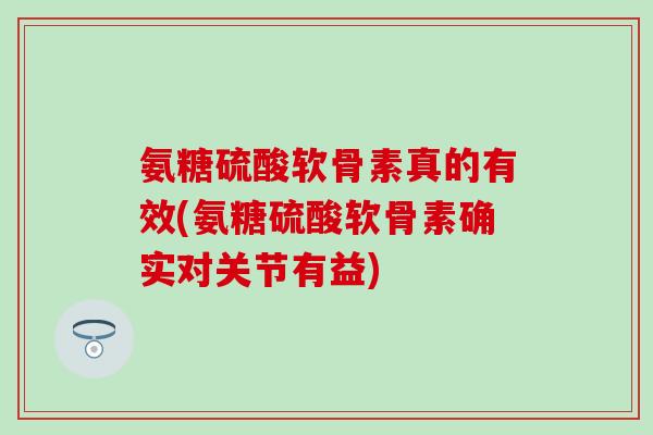 氨糖硫酸软骨素真的有效(氨糖硫酸软骨素确实对关节有益)