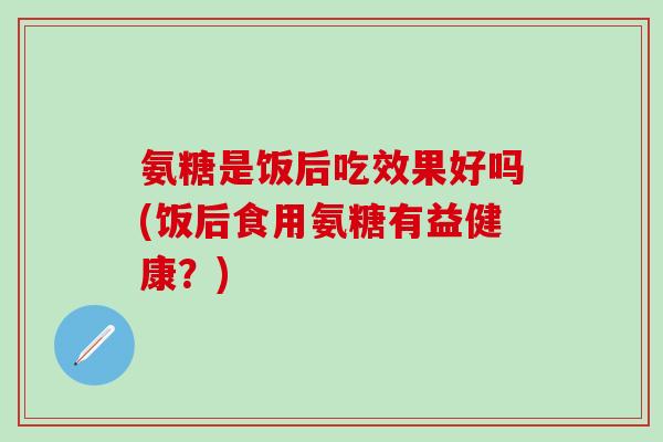 氨糖是饭后吃效果好吗(饭后食用氨糖有益健康？)