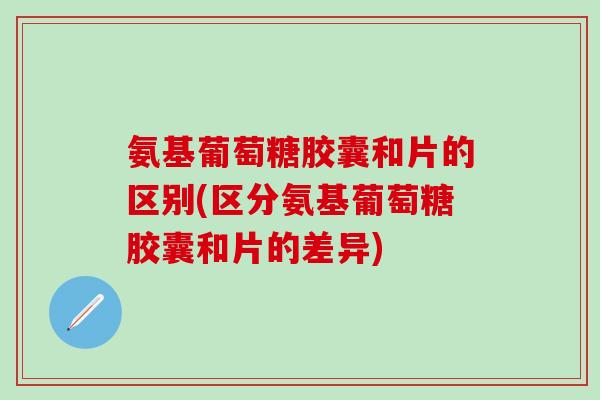 氨基葡萄糖胶囊和片的区别(区分氨基葡萄糖胶囊和片的差异)