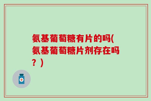 氨基葡萄糖有片的吗(氨基葡萄糖片剂存在吗?) 氨基葡萄糖有片的吗(氨基葡萄糖片剂存在吗?)