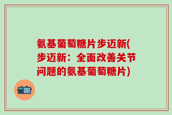 氨基葡萄糖片步迈新(步迈新：全面改善关节问题的氨基葡萄糖片)