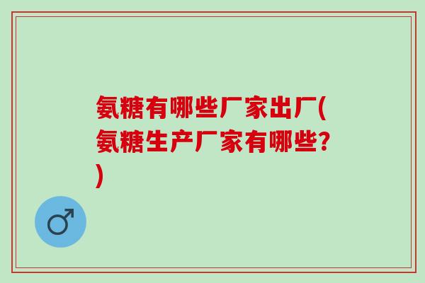 氨糖有哪些厂家出厂(氨糖生产厂家有哪些？)