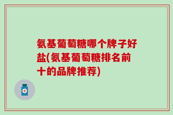 氨基葡萄糖哪个牌子好盐(氨基葡萄糖排名前十的品牌推荐) 氨基葡萄糖哪个牌子好盐(氨基葡萄糖排名前十的品牌推荐)