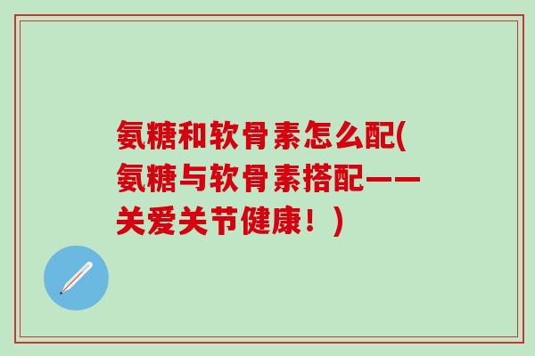 氨糖和软骨素怎么配(氨糖与软骨素搭配——关爱关节健康！)