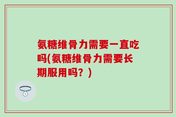 氨糖维骨力需要一直吃吗(氨糖维骨力需要长期服用吗？)